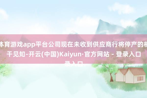体育游戏app平台公司现在未收到供应商行将停产的相干见知-开云(中国)Kaiyun·官方网站 - 登录入口