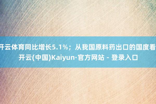 开云体育同比增长5.1%；从我国原料药出口的国度看-开云(中国)Kaiyun·官方网站 - 登录入口
