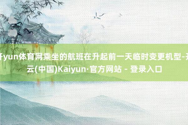 开yun体育网乘坐的航班在升起前一天临时变更机型-开云(中国)Kaiyun·官方网站 - 登录入口