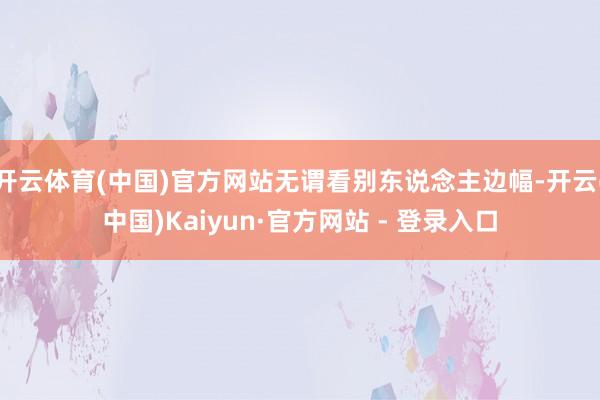 开云体育(中国)官方网站无谓看别东说念主边幅-开云(中国)Kaiyun·官方网站 - 登录入口