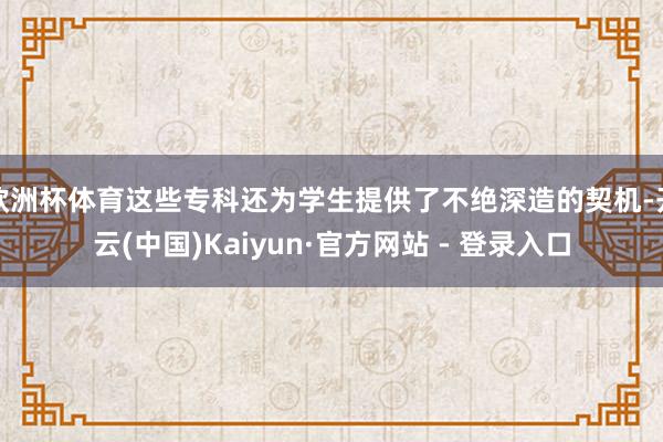 欧洲杯体育这些专科还为学生提供了不绝深造的契机-开云(中国)Kaiyun·官方网站 - 登录入口