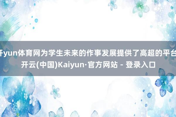 开yun体育网为学生未来的作事发展提供了高超的平台-开云(中国)Kaiyun·官方网站 - 登录入口