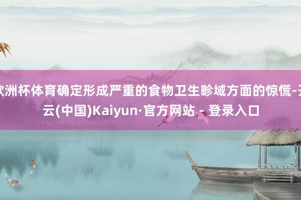 欧洲杯体育确定形成严重的食物卫生畛域方面的惊慌-开云(中国)Kaiyun·官方网站 - 登录入口