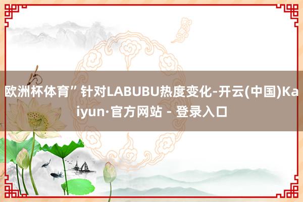 欧洲杯体育”　　针对LABUBU热度变化-开云(中国)Kaiyun·官方网站 - 登录入口