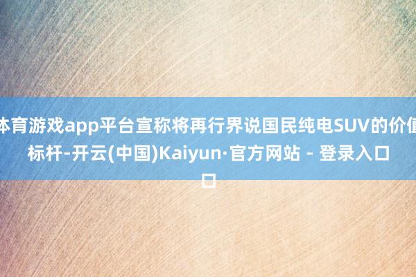 体育游戏app平台宣称将再行界说国民纯电SUV的价值标杆-开云(中国)Kaiyun·官方网站 - 登录入口