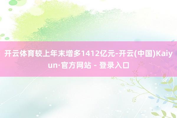开云体育较上年末增多1412亿元-开云(中国)Kaiyun·官方网站 - 登录入口