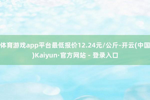 体育游戏app平台最低报价12.24元/公斤-开云(中国)Kaiyun·官方网站 - 登录入口