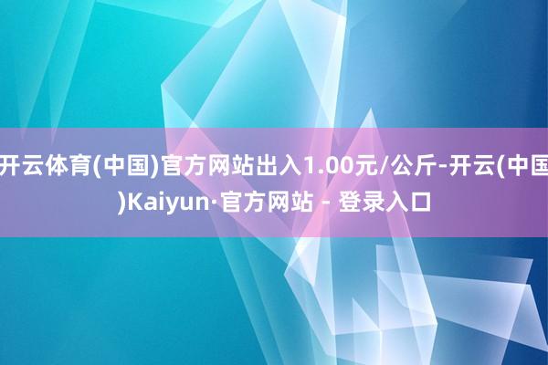 开云体育(中国)官方网站出入1.00元/公斤-开云(中国)Kaiyun·官方网站 - 登录入口