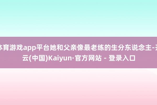 体育游戏app平台她和父亲像最老练的生分东说念主-开云(中国)Kaiyun·官方网站 - 登录入口