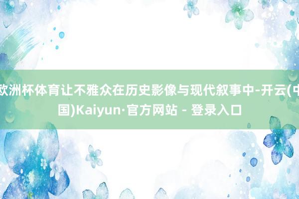 欧洲杯体育让不雅众在历史影像与现代叙事中-开云(中国)Kaiyun·官方网站 - 登录入口
