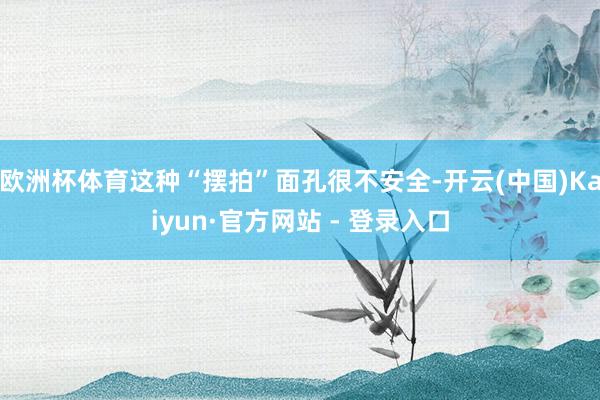 欧洲杯体育这种“摆拍”面孔很不安全-开云(中国)Kaiyun·官方网站 - 登录入口
