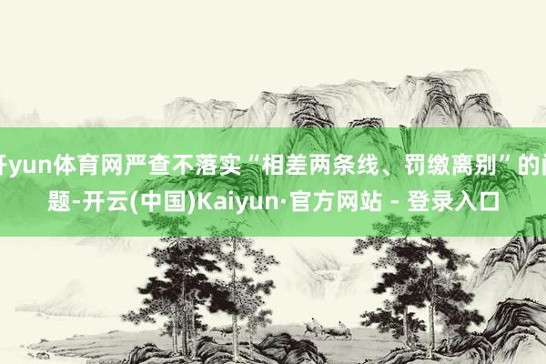 开yun体育网严查不落实“相差两条线、罚缴离别”的问题-开云(中国)Kaiyun·官方网站 - 登录入口