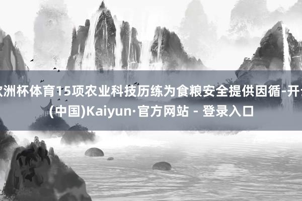 欧洲杯体育15项农业科技历练为食粮安全提供因循-开云(中国)Kaiyun·官方网站 - 登录入口