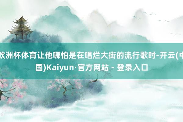 欧洲杯体育让他哪怕是在唱烂大街的流行歌时-开云(中国)Kaiyun·官方网站 - 登录入口