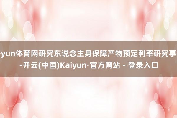 开yun体育网研究东说念主身保障产物预定利率研究事项-开云(中国)Kaiyun·官方网站 - 登录入口