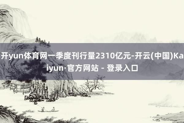 开yun体育网一季度刊行量2310亿元-开云(中国)Kaiyun·官方网站 - 登录入口