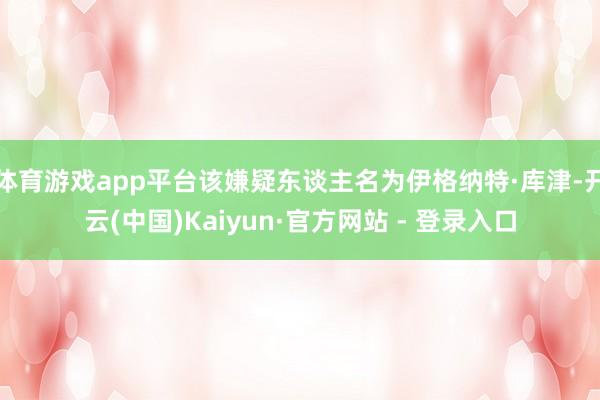 体育游戏app平台该嫌疑东谈主名为伊格纳特·库津-开云(中国)Kaiyun·官方网站 - 登录入口