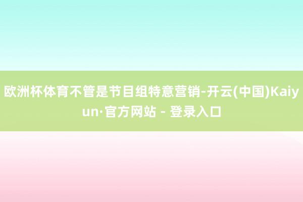 欧洲杯体育不管是节目组特意营销-开云(中国)Kaiyun·官方网站 - 登录入口
