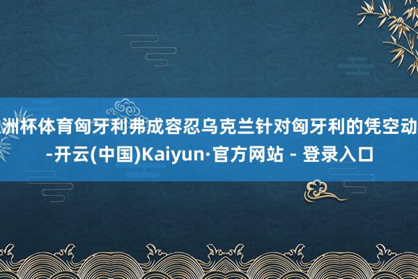 欧洲杯体育匈牙利弗成容忍乌克兰针对匈牙利的凭空动作-开云(中国)Kaiyun·官方网站 - 登录入口