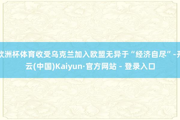 欧洲杯体育收受乌克兰加入欧盟无异于“经济自尽”-开云(中国)Kaiyun·官方网站 - 登录入口