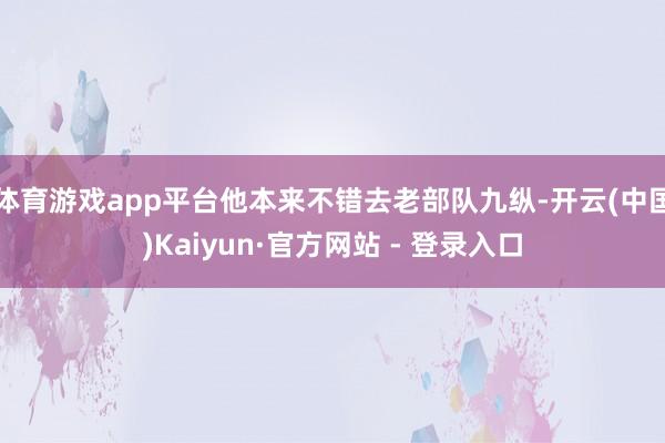 体育游戏app平台他本来不错去老部队九纵-开云(中国)Kaiyun·官方网站 - 登录入口
