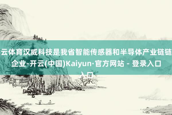 开云体育汉威科技是我省智能传感器和半导体产业链链主企业-开云(中国)Kaiyun·官方网站 - 登录入口