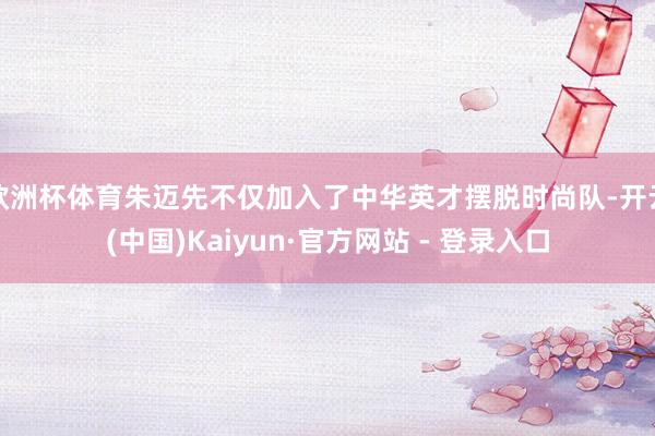 欧洲杯体育朱迈先不仅加入了中华英才摆脱时尚队-开云(中国)Kaiyun·官方网站 - 登录入口