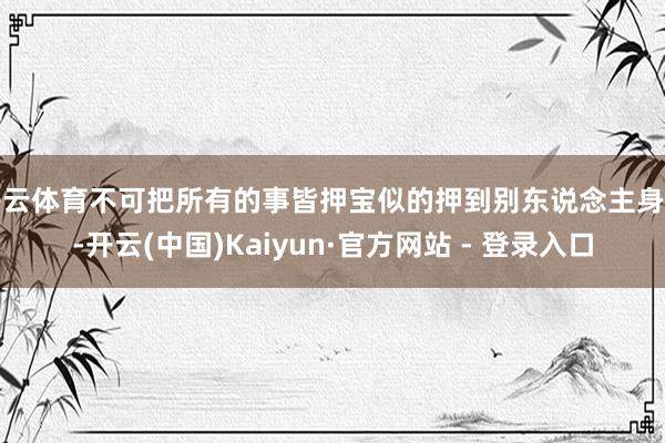 开云体育不可把所有的事皆押宝似的押到别东说念主身上-开云(中国)Kaiyun·官方网站 - 登录入口
