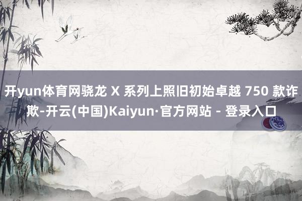 开yun体育网骁龙 X 系列上照旧初始卓越 750 款诈欺-开云(中国)Kaiyun·官方网站 - 登录入口