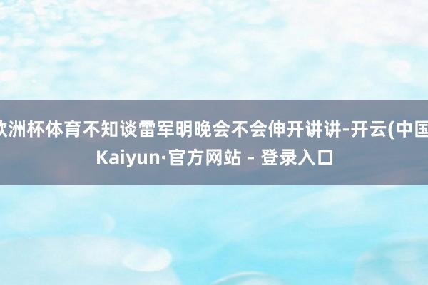 欧洲杯体育不知谈雷军明晚会不会伸开讲讲-开云(中国)Kaiyun·官方网站 - 登录入口
