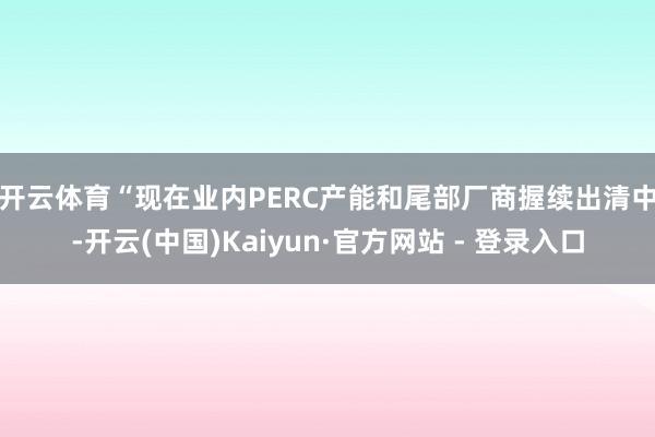 开云体育　　“现在业内PERC产能和尾部厂商握续出清中-开云(中国)Kaiyun·官方网站 - 登录入口