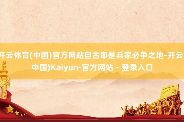 开云体育(中国)官方网站自古即是兵家必争之地-开云(中国)Kaiyun·官方网站 - 登录入口