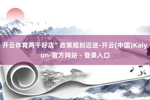 开云体育两千好店”政策规划迈进-开云(中国)Kaiyun·官方网站 - 登录入口