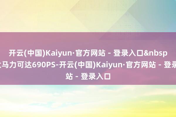 开云(中国)Kaiyun·官方网站 - 登录入口&nbsp;最大马力可达690PS-开云(中国)Kaiyun·官方网站 - 登录入口