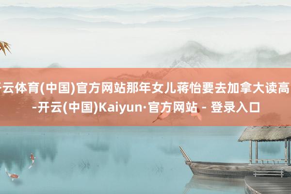 开云体育(中国)官方网站那年女儿蒋怡要去加拿大读高中-开云(中国)Kaiyun·官方网站 - 登录入口