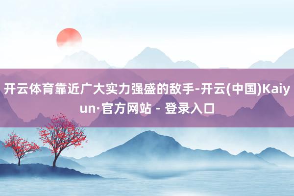 开云体育靠近广大实力强盛的敌手-开云(中国)Kaiyun·官方网站 - 登录入口