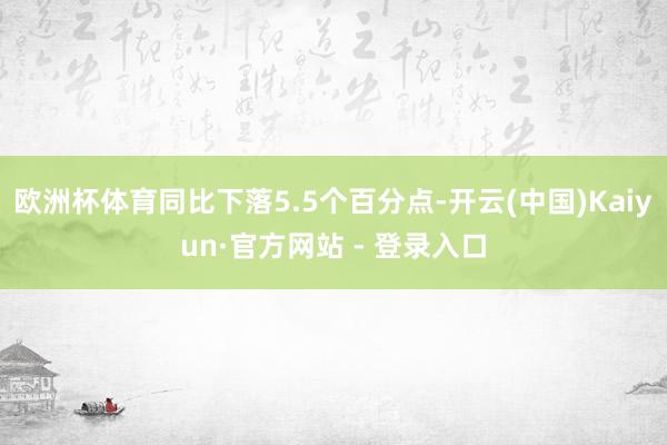 欧洲杯体育同比下落5.5个百分点-开云(中国)Kaiyun·官方网站 - 登录入口