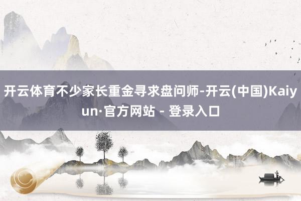 开云体育不少家长重金寻求盘问师-开云(中国)Kaiyun·官方网站 - 登录入口