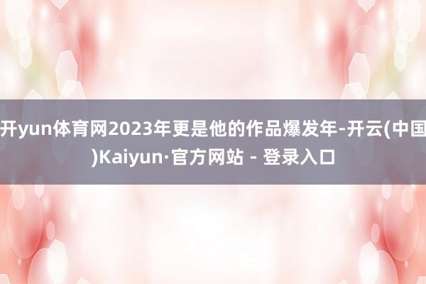开yun体育网2023年更是他的作品爆发年-开云(中国)Kaiyun·官方网站 - 登录入口