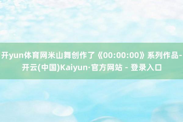 开yun体育网米山舞创作了《00:00:00》系列作品-开云(中国)Kaiyun·官方网站 - 登录入口