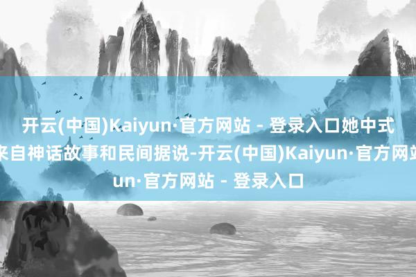 开云(中国)Kaiyun·官方网站 - 登录入口她中式的主题大多来自神话故事和民间据说-开云(中国)Kaiyun·官方网站 - 登录入口