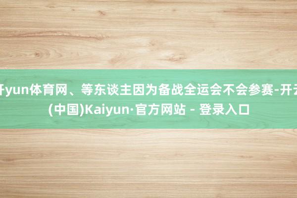 开yun体育网、等东谈主因为备战全运会不会参赛-开云(中国)Kaiyun·官方网站 - 登录入口