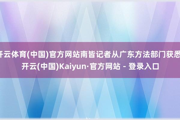 开云体育(中国)官方网站南皆记者从广东方法部门获悉-开云(中国)Kaiyun·官方网站 - 登录入口