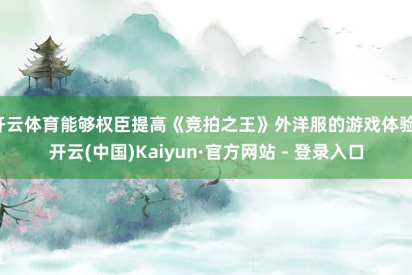 开云体育能够权臣提高《竞拍之王》外洋服的游戏体验-开云(中国)Kaiyun·官方网站 - 登录入口