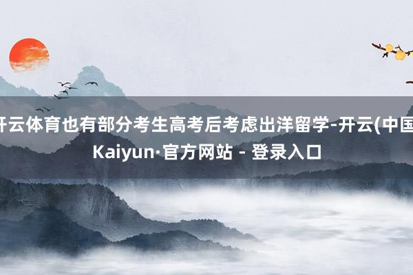 开云体育也有部分考生高考后考虑出洋留学-开云(中国)Kaiyun·官方网站 - 登录入口
