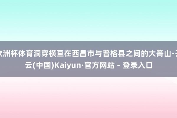 欧洲杯体育洞穿横亘在西昌市与普格县之间的大箐山-开云(中国)Kaiyun·官方网站 - 登录入口