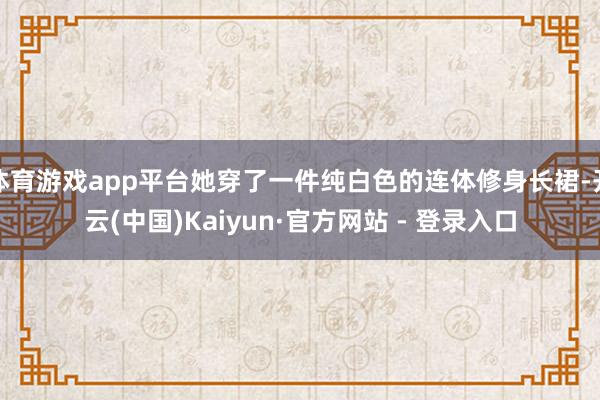 体育游戏app平台她穿了一件纯白色的连体修身长裙-开云(中国)Kaiyun·官方网站 - 登录入口