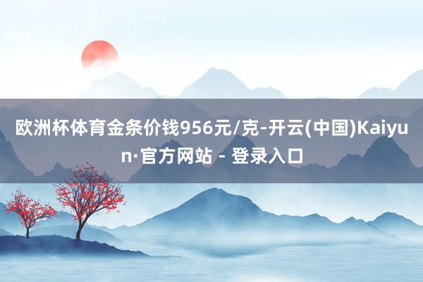 欧洲杯体育金条价钱956元/克-开云(中国)Kaiyun·官方网站 - 登录入口