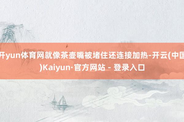 开yun体育网就像茶壶嘴被堵住还连接加热-开云(中国)Kaiyun·官方网站 - 登录入口