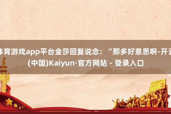 体育游戏app平台金莎回复说念：“那多好意思啊-开云(中国)Kaiyun·官方网站 - 登录入口
